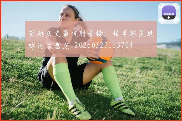 英超历史最佳射手榜:传奇球星进球记录盘点_20260523113704