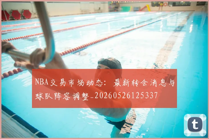 NBA交易市场动态:最新转会消息与球队阵容调整_20260526125337