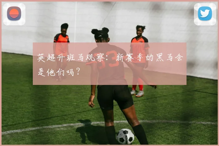英超升班马观察：新赛季的黑马会是他们吗？