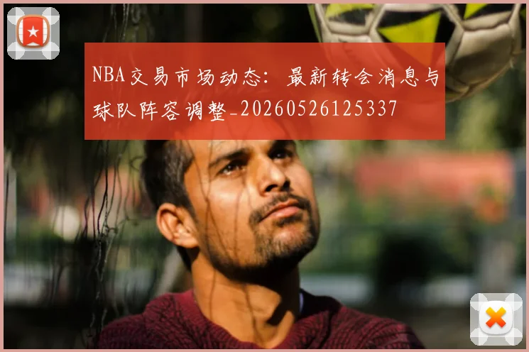 NBA交易市场动态:最新转会消息与球队阵容调整_20260526125337